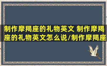 制作摩羯座的礼物英文 制作摩羯座的礼物英文怎么说/制作摩羯座的礼物英文 制作摩羯座的礼物英文怎么说-我的网站